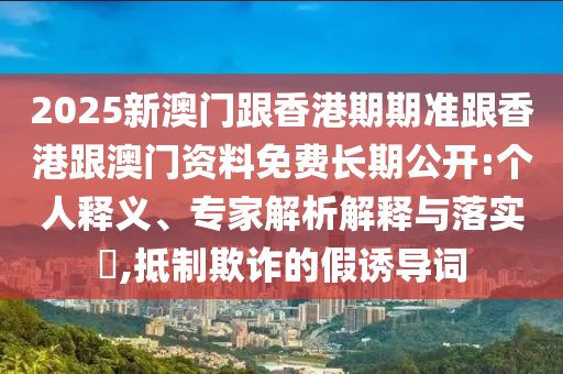 2025新澳門跟香港期期準跟香港跟澳門資料免費長期公開:個人釋義、專家解析解釋與落實?,抵制欺詐的假誘導詞